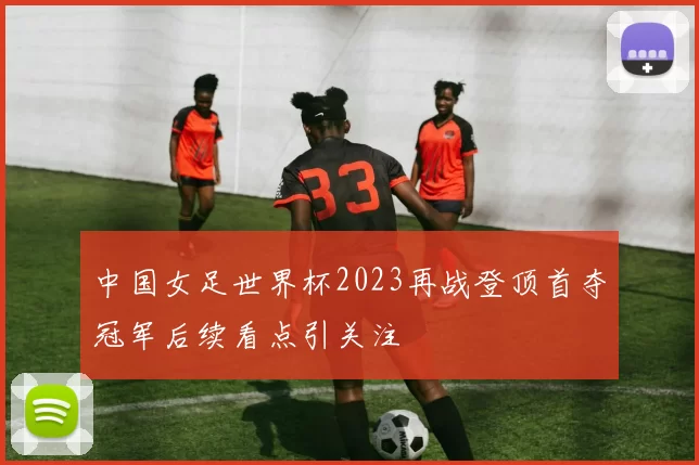中国女足世界杯2023再战登顶首夺冠军后续看点引关注