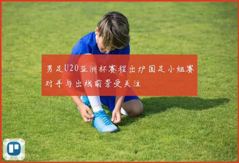 男足U20亚洲杯赛程出炉国足小组赛对手与出线前景受关注