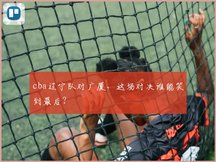 cba辽宁队对广厦,这场对决谁能笑到最后?