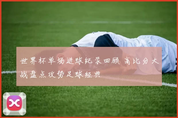 世界杯单场进球纪录回顾 高比分大战盘点攻势足球经典
