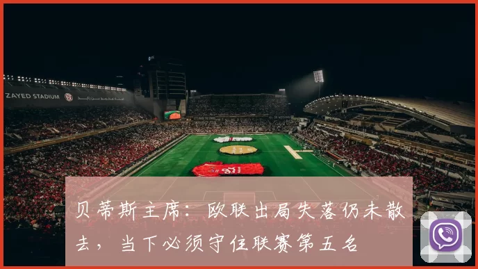 贝蒂斯主席：欧联出局失落仍未散去，当下必须守住联赛第五名
