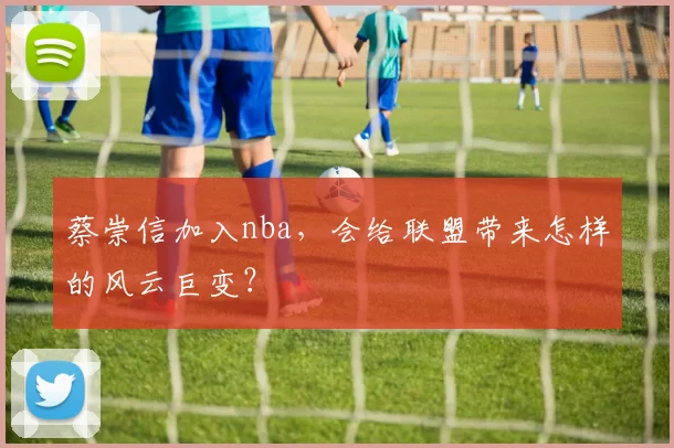 蔡崇信加入nba,会给联盟带来怎样的风云巨变?