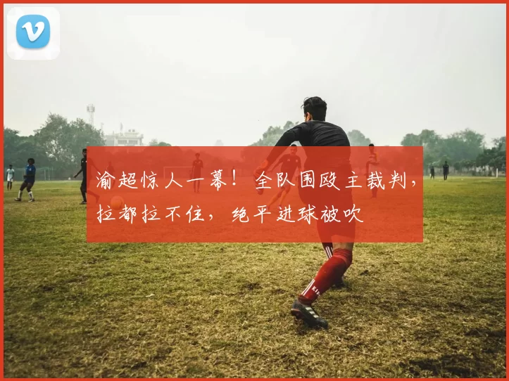 渝超惊人一幕！全队围殴主裁判，拉都拉不住，绝平进球被吹