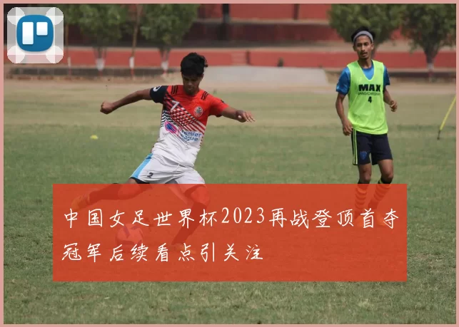 中国女足世界杯2023再战登顶首夺冠军后续看点引关注