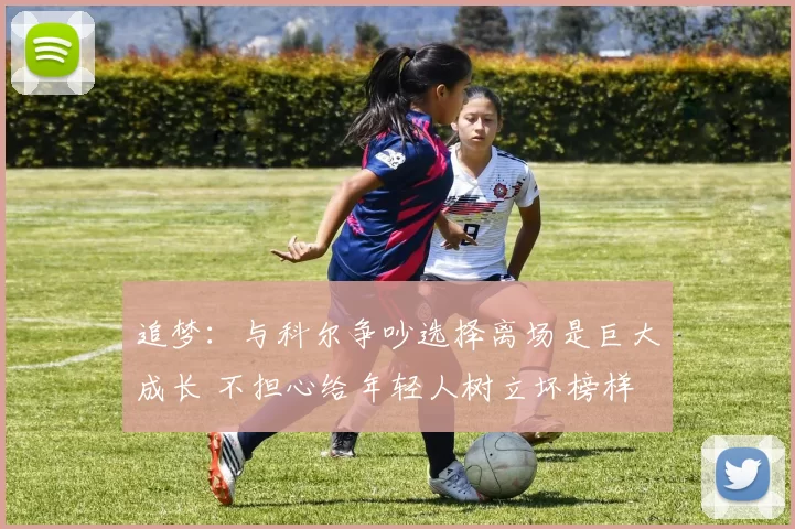 追梦：与科尔争吵选择离场是巨大成长 不担心给年轻人树立坏榜样