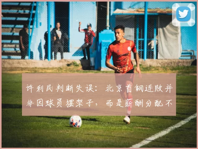 许利民判断失误：北京首钢连败并非因球员摆架子，而是薪酬分配不均
