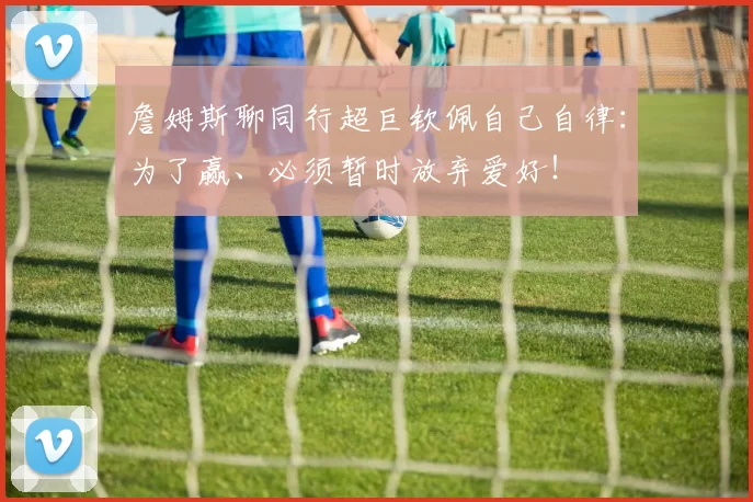 詹姆斯聊同行超巨钦佩自己自律：为了赢、必须暂时放弃爱好！