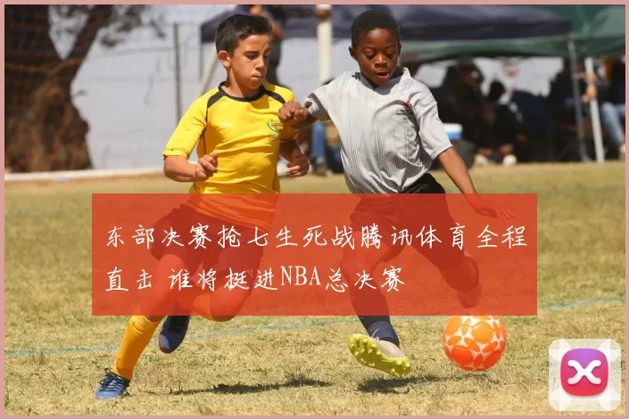东部决赛抢七生死战腾讯体育全程直击 谁将挺进NBA总决赛
