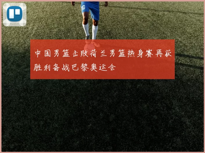 中国男篮击败荷兰男篮热身赛再获胜利备战巴黎奥运会