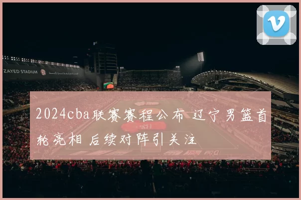 2024cba联赛赛程公布 辽宁男篮首轮亮相 后续对阵引关注