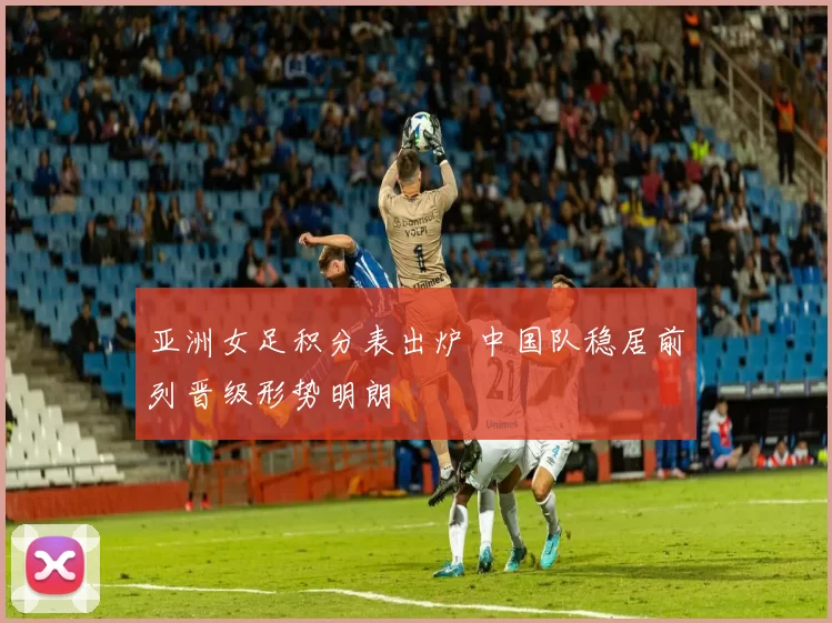 亚洲女足积分表出炉 中国队稳居前列晋级形势明朗