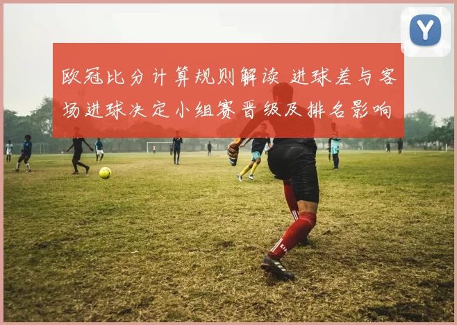 欧冠比分计算规则解读 进球差与客场进球决定小组赛晋级及排名影响淘汰赛