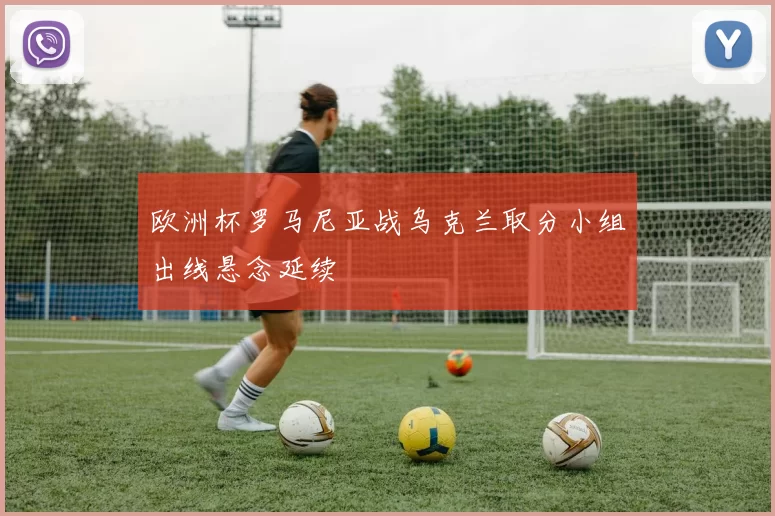 欧洲杯罗马尼亚战乌克兰取分小组出线悬念延续