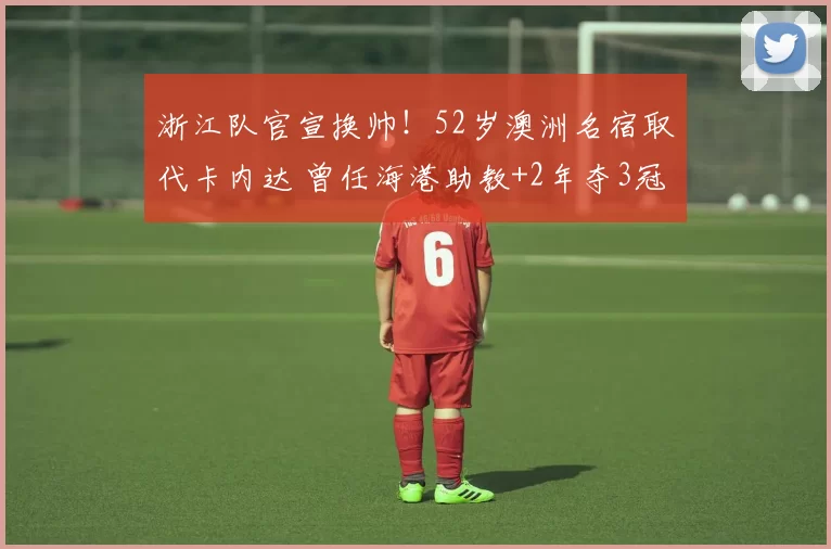 浙江队官宣换帅!52岁澳洲名宿取代卡内达 曾任海港助教+2年夺3冠