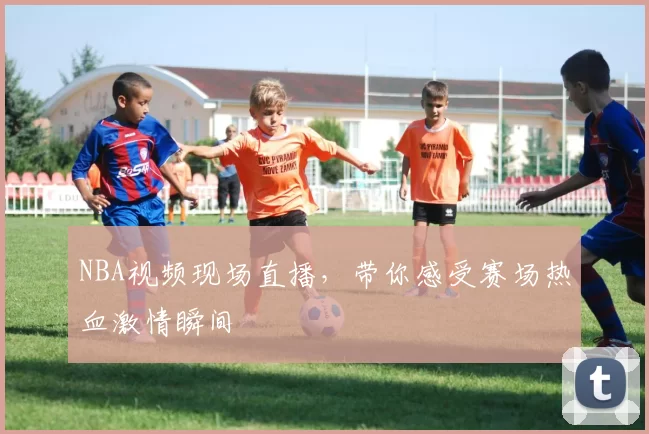 NBA视频现场直播,带你感受赛场热血激情瞬间