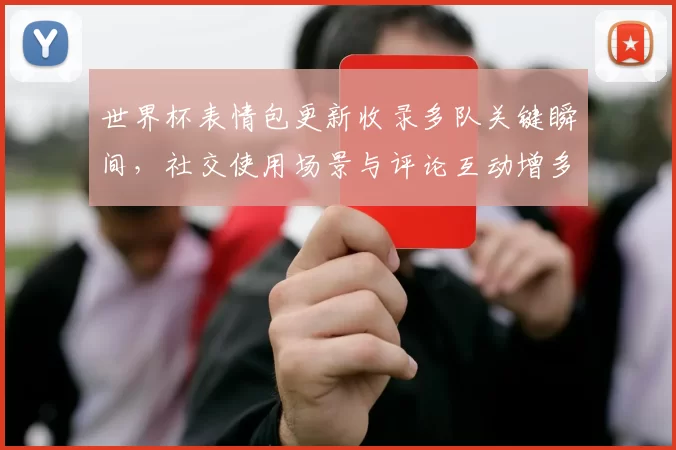 世界杯表情包更新收录多队关键瞬间,社交使用场景与评论互动增多
