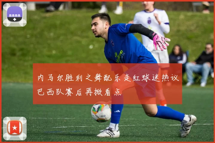 内马尔胜利之舞配乐走红球迷热议巴西队赛后再掀看点