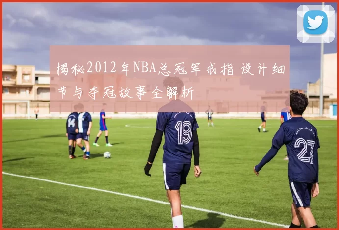 揭秘2012年NBA总冠军戒指 设计细节与夺冠故事全解析