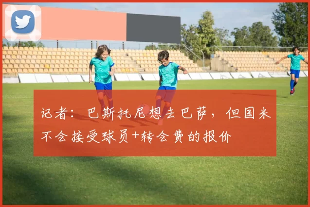 记者：巴斯托尼想去巴萨，但国米不会接受球员+转会费的报价