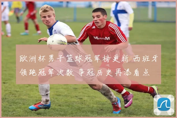 欧洲杯男子篮球冠军榜更新 西班牙领跑冠军次数 争冠历史再添看点