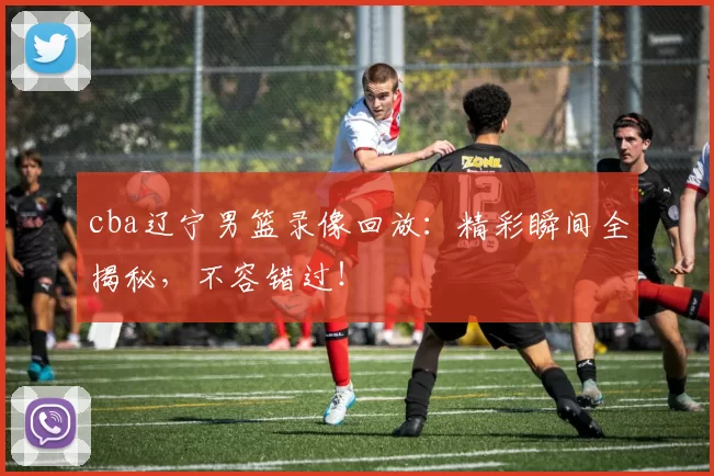 cba辽宁男篮录像回放:精彩瞬间全揭秘,不容错过!