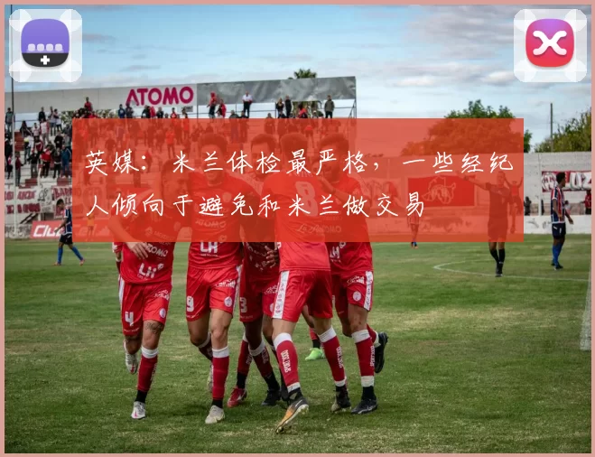 英媒:米兰体检最严格,一些经纪人倾向于避免和米兰做交易