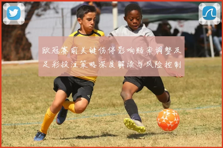 欧冠赛前关键伤停影响赔率调整及足彩投注策略深度解读与风险控制建议