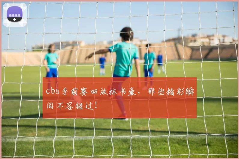 cba季前赛回放林书豪，那些精彩瞬间不容错过！