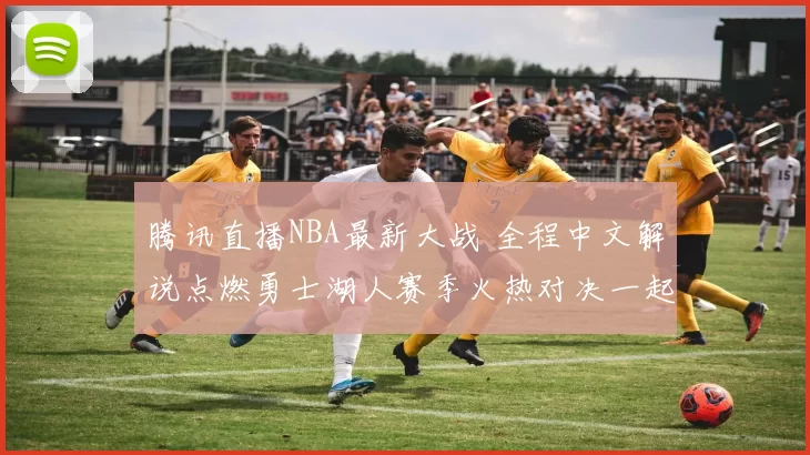 腾讯直播NBA最新大战 全程中文解说点燃勇士湖人赛季火热对决一起
