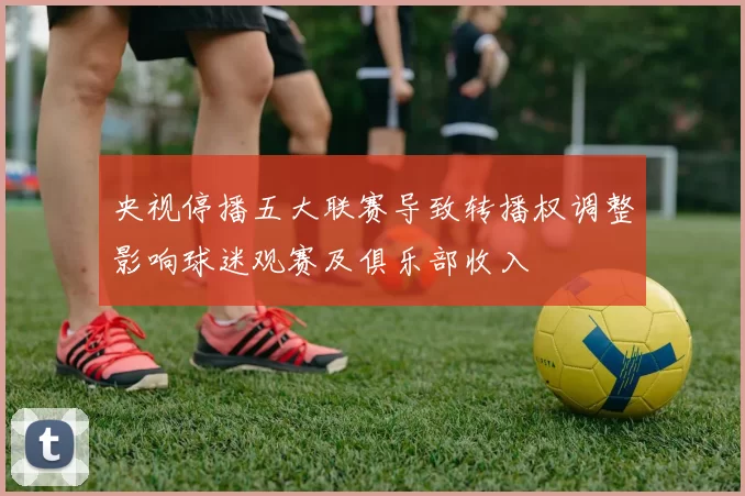 央视停播五大联赛导致转播权调整影响球迷观赛及俱乐部收入