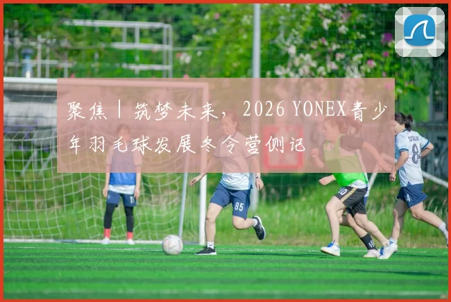 聚焦｜筑梦未来，2026 YONEX青少年羽毛球发展冬令营侧记