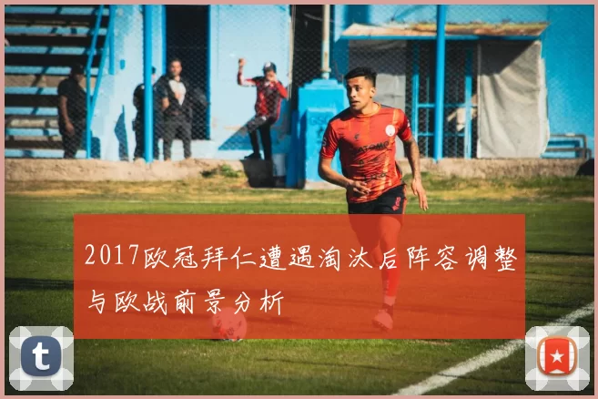 2017欧冠拜仁遭遇淘汰后阵容调整与欧战前景分析