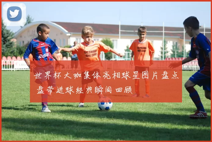 世界杯大咖集体亮相球星图片盘点 盘带进球经典瞬间回顾