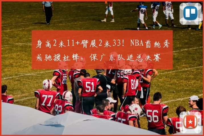 身高2米11+臂展2米33!NBA首轮秀或驰援杜锋,保广东队进总决赛