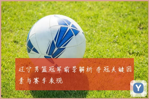 辽宁男篮冠军前景解析 夺冠关键因素与赛季表现