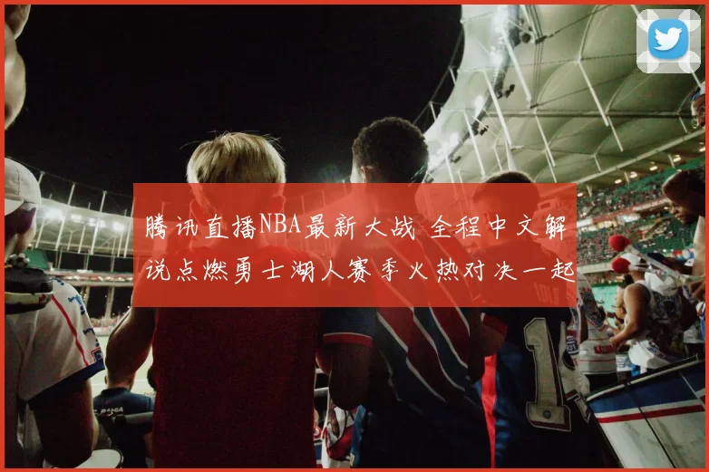 腾讯直播NBA最新大战 全程中文解说点燃勇士湖人赛季火热对决一起