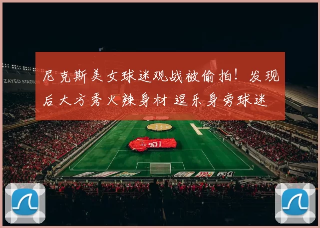 尼克斯美女球迷观战被偷拍！发现后大方秀火辣身材 逗乐身旁球迷