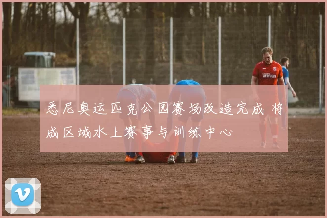 悉尼奥运匹克公园赛场改造完成 将成区域水上赛事与训练中心