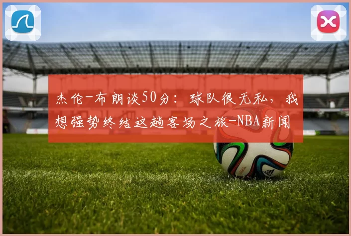 杰伦-布朗谈50分：球队很无私，我想强势终结这趟客场之旅-NBA新闻