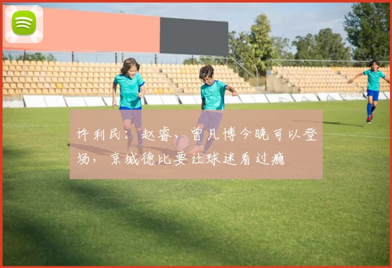 许利民：赵睿、曾凡博今晚可以登场，京城德比要让球迷看过瘾