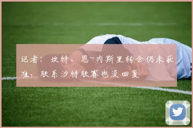 记者:坎特、恩-内斯里转会仍未获准,联系沙特联赛也没回复