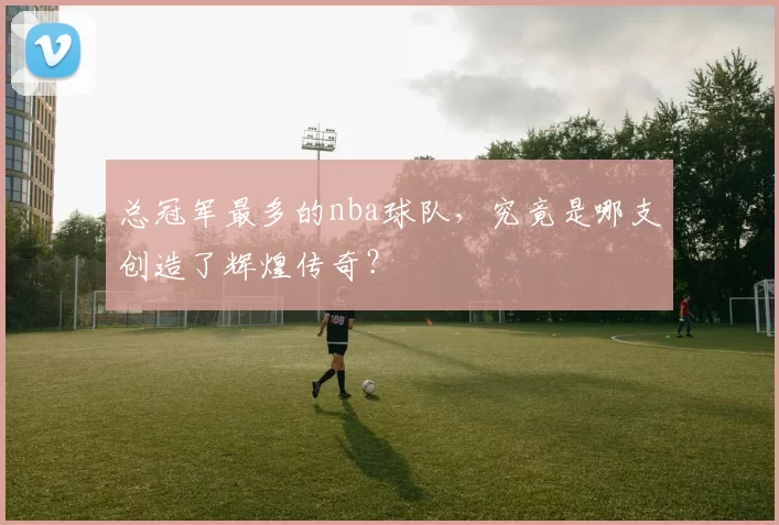 总冠军最多的nba球队，究竟是哪支创造了辉煌传奇？