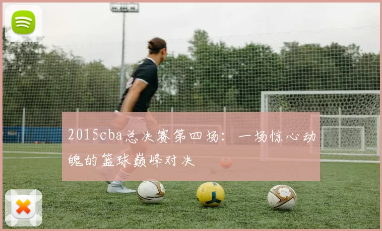 2015cba总决赛第四场:一场惊心动魄的篮球巅峰对决