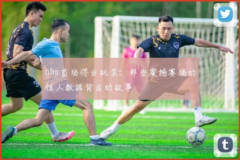 nba首场得分纪录：那些震撼赛场的惊人数据背后的故事