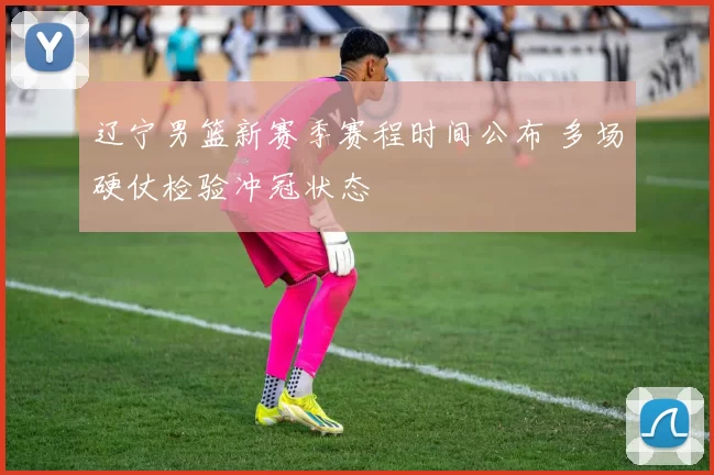 辽宁男篮新赛季赛程时间公布 多场硬仗检验冲冠状态