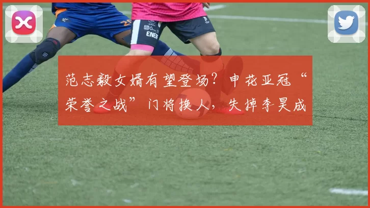 范志毅女婿有望登场？申花亚冠“荣誉之战”门将换人，失掉李昊成最大隐忧_马镇_薛庆_上海