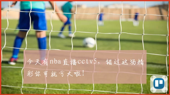 今天有nba直播cctv5，错过这场精彩你可就亏大啦！