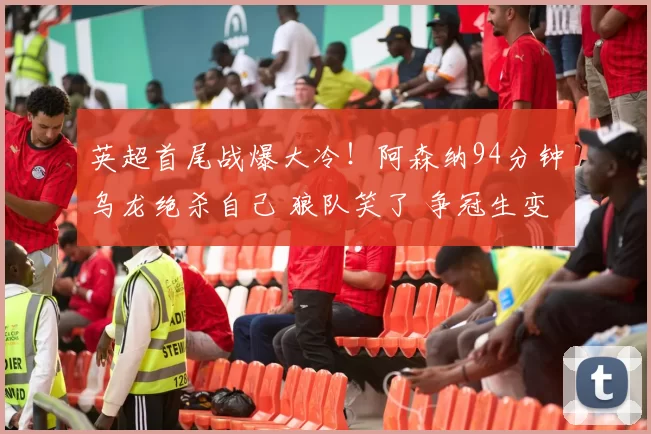 英超首尾战爆大冷！阿森纳94分钟乌龙绝杀自己 狼队笑了 争冠生变