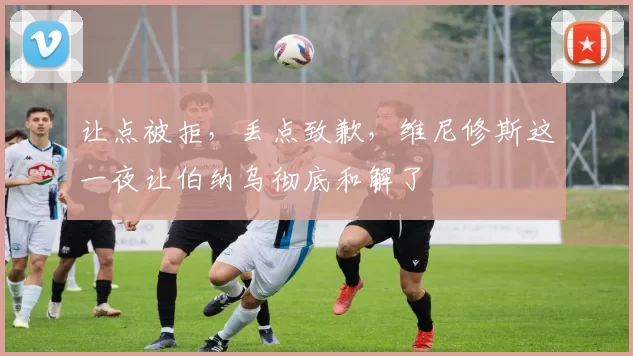 让点被拒,丢点致歉,维尼修斯这一夜让伯纳乌彻底和解了