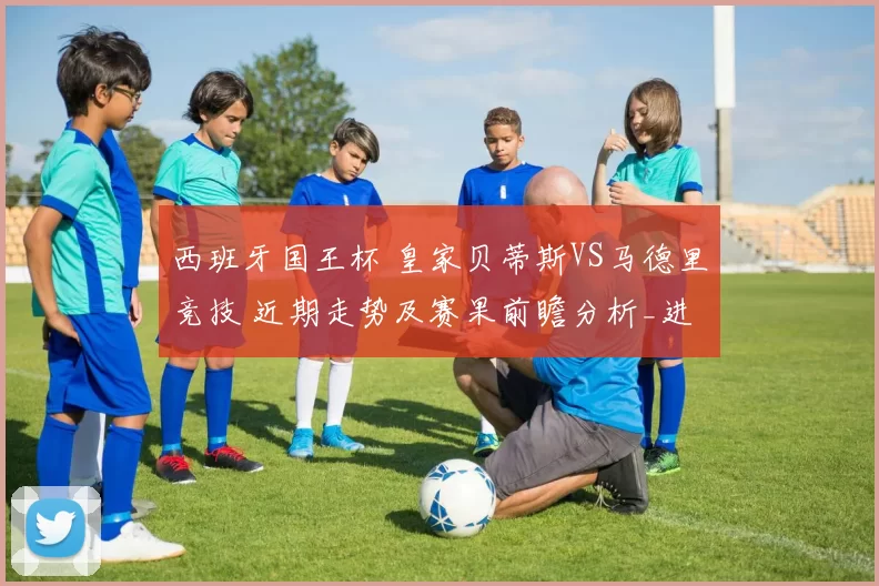 西班牙国王杯 皇家贝蒂斯VS马德里竞技 近期走势及赛果前瞻分析_进攻_赛事_皇家马德里